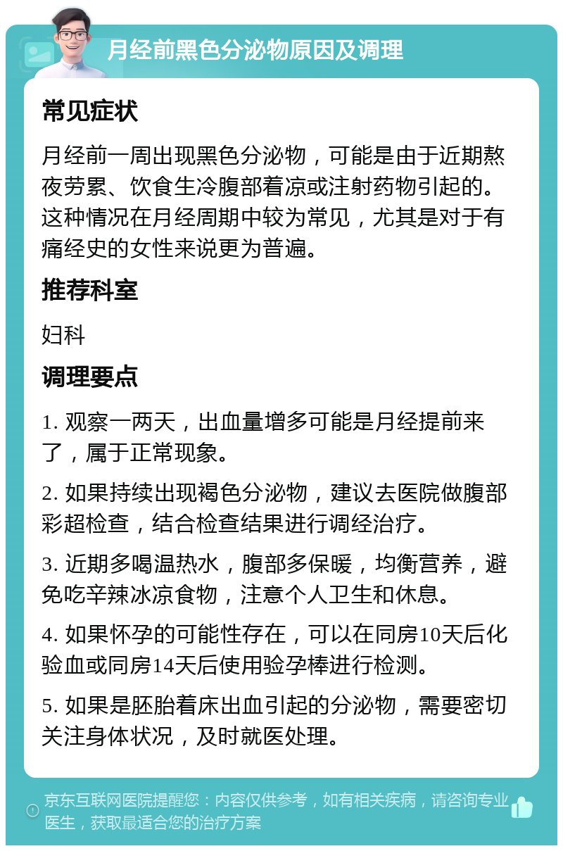 月经前黑色分泌物原因及调理 常见症状 月经前一周出现黑色分泌物，可能是由于近期熬夜劳累、饮食生冷腹部着凉或注射药物引起的。这种情况在月经周期中较为常见，尤其是对于有痛经史的女性来说更为普遍。 推荐科室 妇科 调理要点 1. 观察一两天，出血量增多可能是月经提前来了，属于正常现象。 2. 如果持续出现褐色分泌物，建议去医院做腹部彩超检查，结合检查结果进行调经治疗。 3. 近期多喝温热水，腹部多保暖，均衡营养，避免吃辛辣冰凉食物，注意个人卫生和休息。 4. 如果怀孕的可能性存在，可以在同房10天后化验血或同房14天后使用验孕棒进行检测。 5. 如果是胚胎着床出血引起的分泌物，需要密切关注身体状况，及时就医处理。