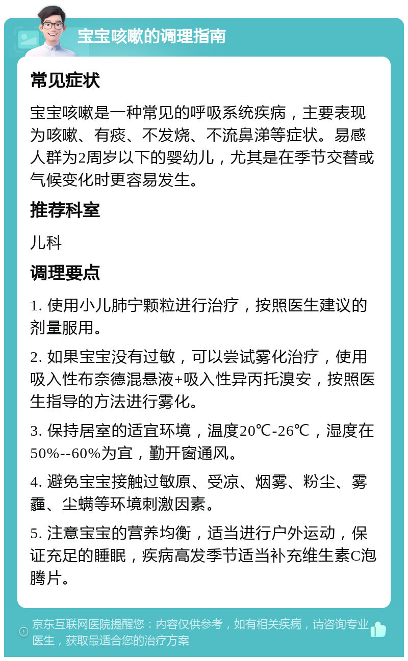 宝宝咳嗽的调理指南 常见症状 宝宝咳嗽是一种常见的呼吸系统疾病，主要表现为咳嗽、有痰、不发烧、不流鼻涕等症状。易感人群为2周岁以下的婴幼儿，尤其是在季节交替或气候变化时更容易发生。 推荐科室 儿科 调理要点 1. 使用小儿肺宁颗粒进行治疗，按照医生建议的剂量服用。 2. 如果宝宝没有过敏，可以尝试雾化治疗，使用吸入性布奈德混悬液+吸入性异丙托溴安，按照医生指导的方法进行雾化。 3. 保持居室的适宜环境，温度20℃-26℃，湿度在50%--60%为宜，勤开窗通风。 4. 避免宝宝接触过敏原、受凉、烟雾、粉尘、雾霾、尘螨等环境刺激因素。 5. 注意宝宝的营养均衡，适当进行户外运动，保证充足的睡眠，疾病高发季节适当补充维生素C泡腾片。