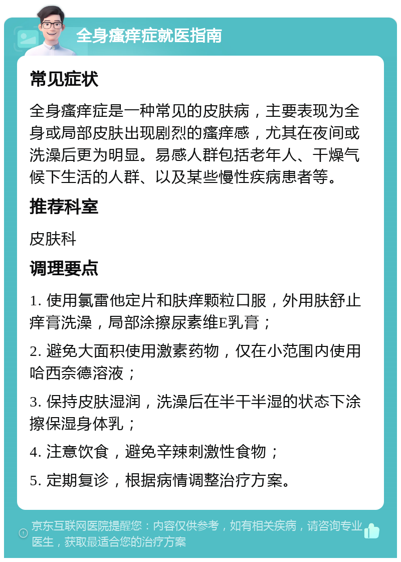 全身瘙痒症就医指南 常见症状 全身瘙痒症是一种常见的皮肤病，主要表现为全身或局部皮肤出现剧烈的瘙痒感，尤其在夜间或洗澡后更为明显。易感人群包括老年人、干燥气候下生活的人群、以及某些慢性疾病患者等。 推荐科室 皮肤科 调理要点 1. 使用氯雷他定片和肤痒颗粒口服，外用肤舒止痒膏洗澡，局部涂擦尿素维E乳膏； 2. 避免大面积使用激素药物，仅在小范围内使用哈西奈德溶液； 3. 保持皮肤湿润，洗澡后在半干半湿的状态下涂擦保湿身体乳； 4. 注意饮食，避免辛辣刺激性食物； 5. 定期复诊，根据病情调整治疗方案。