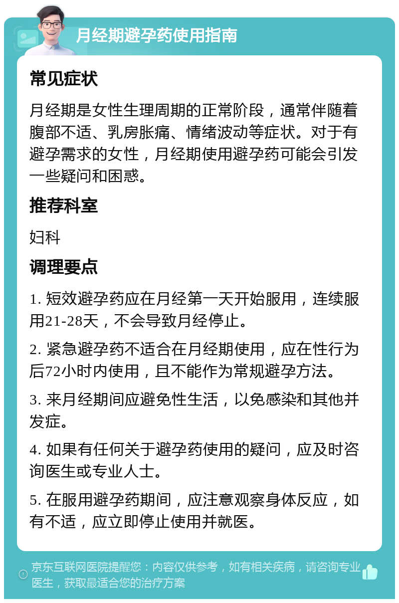 月经期避孕药使用指南 常见症状 月经期是女性生理周期的正常阶段，通常伴随着腹部不适、乳房胀痛、情绪波动等症状。对于有避孕需求的女性，月经期使用避孕药可能会引发一些疑问和困惑。 推荐科室 妇科 调理要点 1. 短效避孕药应在月经第一天开始服用，连续服用21-28天，不会导致月经停止。 2. 紧急避孕药不适合在月经期使用，应在性行为后72小时内使用，且不能作为常规避孕方法。 3. 来月经期间应避免性生活，以免感染和其他并发症。 4. 如果有任何关于避孕药使用的疑问，应及时咨询医生或专业人士。 5. 在服用避孕药期间，应注意观察身体反应，如有不适，应立即停止使用并就医。