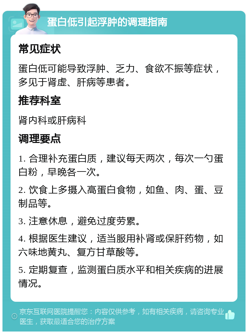 蛋白低引起浮肿的调理指南 常见症状 蛋白低可能导致浮肿、乏力、食欲不振等症状，多见于肾虚、肝病等患者。 推荐科室 肾内科或肝病科 调理要点 1. 合理补充蛋白质，建议每天两次，每次一勺蛋白粉，早晚各一次。 2. 饮食上多摄入高蛋白食物，如鱼、肉、蛋、豆制品等。 3. 注意休息，避免过度劳累。 4. 根据医生建议，适当服用补肾或保肝药物，如六味地黄丸、复方甘草酸等。 5. 定期复查，监测蛋白质水平和相关疾病的进展情况。