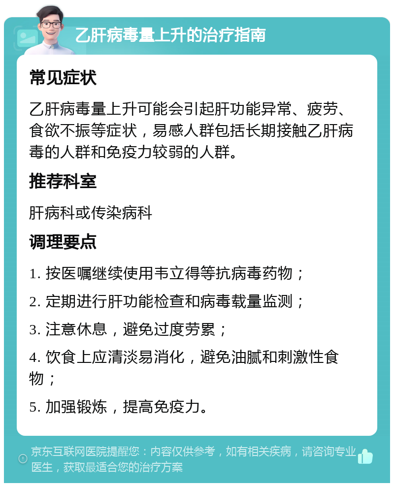 乙肝病毒量上升的治疗指南 常见症状 乙肝病毒量上升可能会引起肝功能异常、疲劳、食欲不振等症状，易感人群包括长期接触乙肝病毒的人群和免疫力较弱的人群。 推荐科室 肝病科或传染病科 调理要点 1. 按医嘱继续使用韦立得等抗病毒药物； 2. 定期进行肝功能检查和病毒载量监测； 3. 注意休息，避免过度劳累； 4. 饮食上应清淡易消化，避免油腻和刺激性食物； 5. 加强锻炼，提高免疫力。