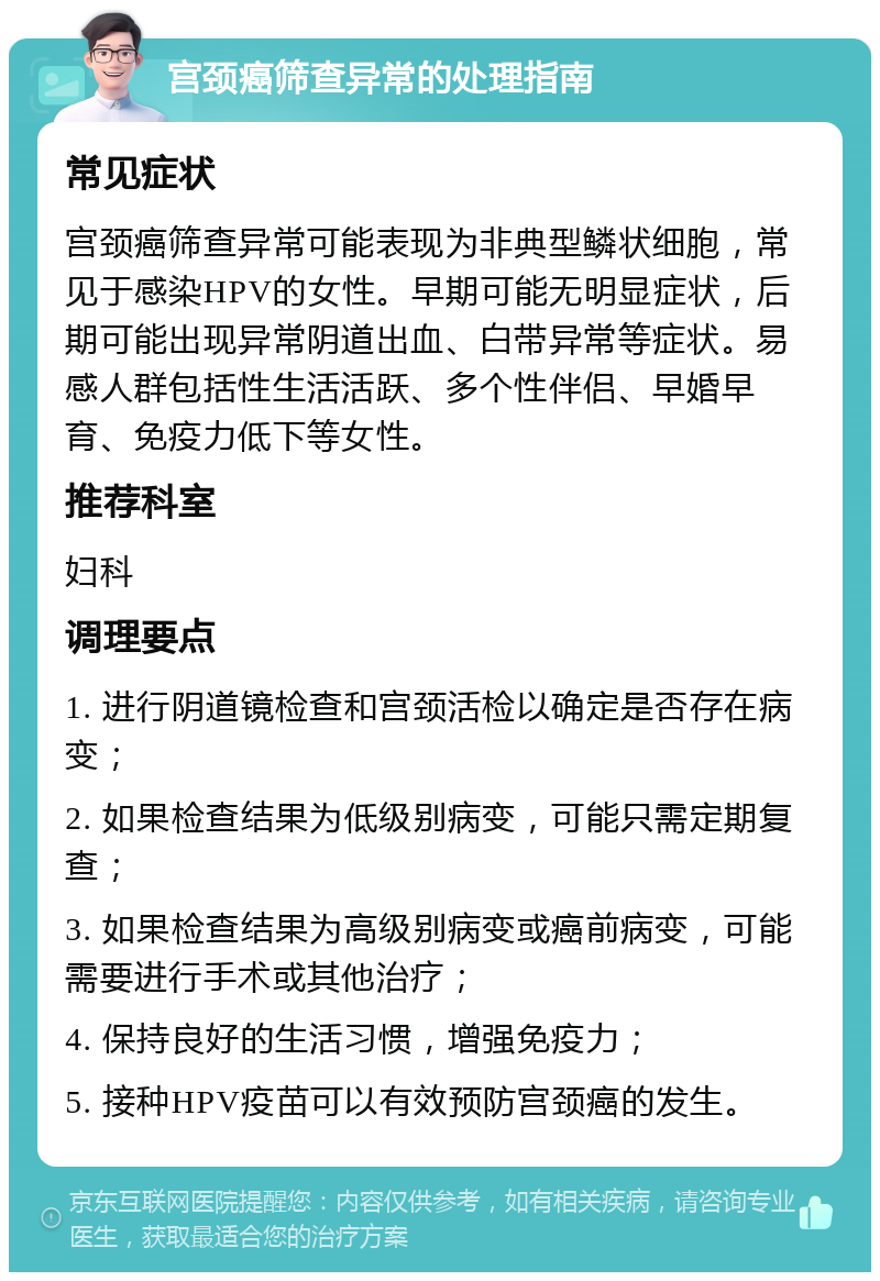 宫颈癌筛查异常的处理指南 常见症状 宫颈癌筛查异常可能表现为非典型鳞状细胞，常见于感染HPV的女性。早期可能无明显症状，后期可能出现异常阴道出血、白带异常等症状。易感人群包括性生活活跃、多个性伴侣、早婚早育、免疫力低下等女性。 推荐科室 妇科 调理要点 1. 进行阴道镜检查和宫颈活检以确定是否存在病变； 2. 如果检查结果为低级别病变，可能只需定期复查； 3. 如果检查结果为高级别病变或癌前病变，可能需要进行手术或其他治疗； 4. 保持良好的生活习惯，增强免疫力； 5. 接种HPV疫苗可以有效预防宫颈癌的发生。