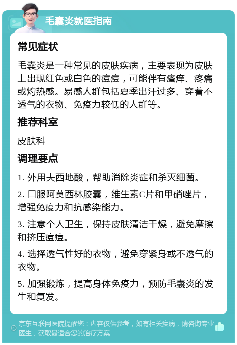 毛囊炎就医指南 常见症状 毛囊炎是一种常见的皮肤疾病，主要表现为皮肤上出现红色或白色的痘痘，可能伴有瘙痒、疼痛或灼热感。易感人群包括夏季出汗过多、穿着不透气的衣物、免疫力较低的人群等。 推荐科室 皮肤科 调理要点 1. 外用夫西地酸，帮助消除炎症和杀灭细菌。 2. 口服阿莫西林胶囊，维生素C片和甲硝唑片，增强免疫力和抗感染能力。 3. 注意个人卫生，保持皮肤清洁干燥，避免摩擦和挤压痘痘。 4. 选择透气性好的衣物，避免穿紧身或不透气的衣物。 5. 加强锻炼，提高身体免疫力，预防毛囊炎的发生和复发。