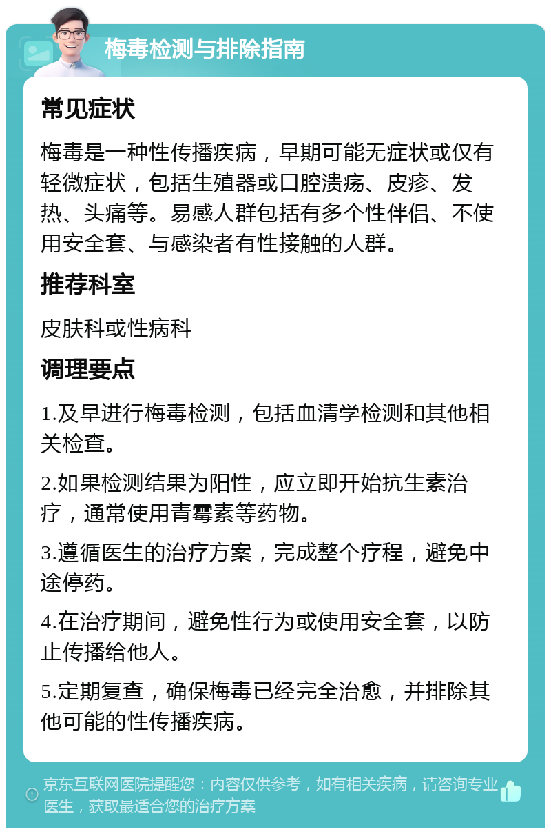 梅毒检测与排除指南 常见症状 梅毒是一种性传播疾病，早期可能无症状或仅有轻微症状，包括生殖器或口腔溃疡、皮疹、发热、头痛等。易感人群包括有多个性伴侣、不使用安全套、与感染者有性接触的人群。 推荐科室 皮肤科或性病科 调理要点 1.及早进行梅毒检测，包括血清学检测和其他相关检查。 2.如果检测结果为阳性，应立即开始抗生素治疗，通常使用青霉素等药物。 3.遵循医生的治疗方案，完成整个疗程，避免中途停药。 4.在治疗期间，避免性行为或使用安全套，以防止传播给他人。 5.定期复查，确保梅毒已经完全治愈，并排除其他可能的性传播疾病。