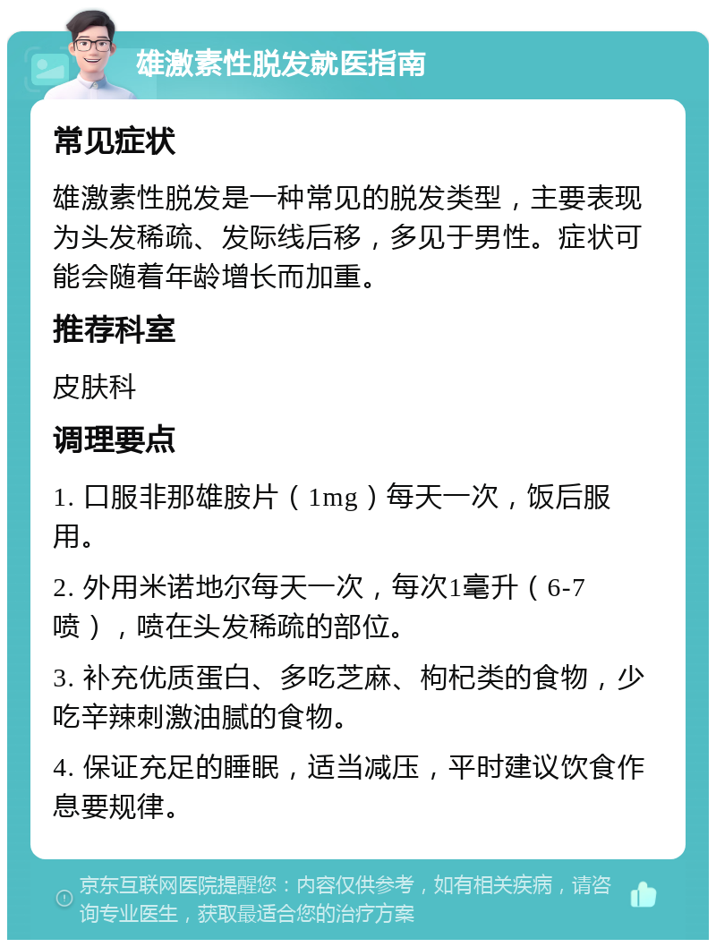 雄激素性脱发就医指南 常见症状 雄激素性脱发是一种常见的脱发类型，主要表现为头发稀疏、发际线后移，多见于男性。症状可能会随着年龄增长而加重。 推荐科室 皮肤科 调理要点 1. 口服非那雄胺片（1mg）每天一次，饭后服用。 2. 外用米诺地尔每天一次，每次1毫升（6-7喷），喷在头发稀疏的部位。 3. 补充优质蛋白、多吃芝麻、枸杞类的食物，少吃辛辣刺激油腻的食物。 4. 保证充足的睡眠，适当减压，平时建议饮食作息要规律。