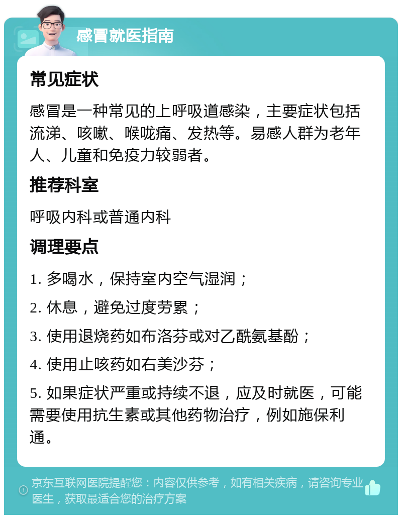 感冒就医指南 常见症状 感冒是一种常见的上呼吸道感染，主要症状包括流涕、咳嗽、喉咙痛、发热等。易感人群为老年人、儿童和免疫力较弱者。 推荐科室 呼吸内科或普通内科 调理要点 1. 多喝水，保持室内空气湿润； 2. 休息，避免过度劳累； 3. 使用退烧药如布洛芬或对乙酰氨基酚； 4. 使用止咳药如右美沙芬； 5. 如果症状严重或持续不退，应及时就医，可能需要使用抗生素或其他药物治疗，例如施保利通。