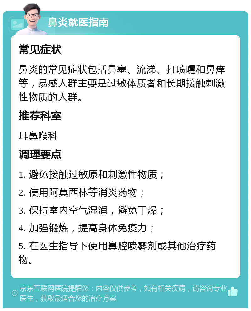 鼻炎就医指南 常见症状 鼻炎的常见症状包括鼻塞、流涕、打喷嚏和鼻痒等，易感人群主要是过敏体质者和长期接触刺激性物质的人群。 推荐科室 耳鼻喉科 调理要点 1. 避免接触过敏原和刺激性物质； 2. 使用阿莫西林等消炎药物； 3. 保持室内空气湿润，避免干燥； 4. 加强锻炼，提高身体免疫力； 5. 在医生指导下使用鼻腔喷雾剂或其他治疗药物。