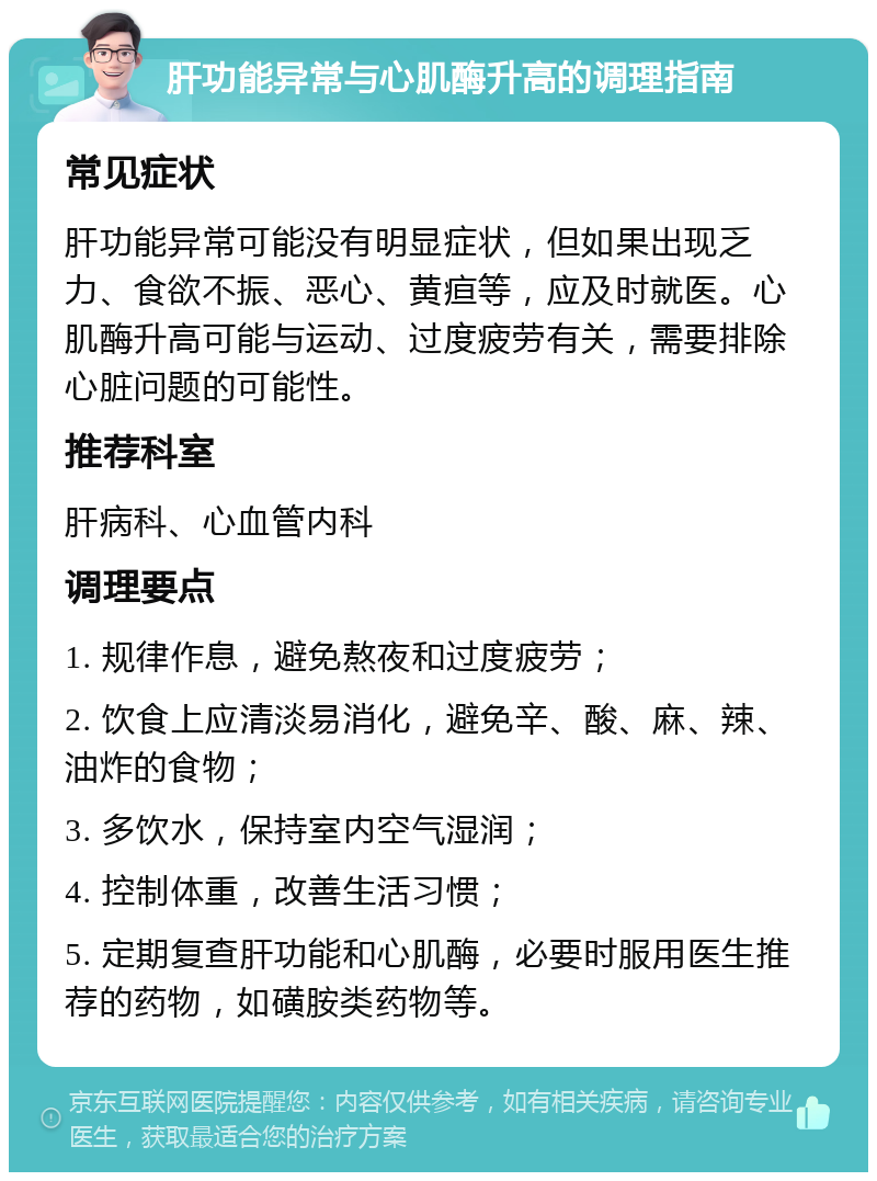 肝功能异常与心肌酶升高的调理指南 常见症状 肝功能异常可能没有明显症状，但如果出现乏力、食欲不振、恶心、黄疸等，应及时就医。心肌酶升高可能与运动、过度疲劳有关，需要排除心脏问题的可能性。 推荐科室 肝病科、心血管内科 调理要点 1. 规律作息，避免熬夜和过度疲劳； 2. 饮食上应清淡易消化，避免辛、酸、麻、辣、油炸的食物； 3. 多饮水，保持室内空气湿润； 4. 控制体重，改善生活习惯； 5. 定期复查肝功能和心肌酶，必要时服用医生推荐的药物，如磺胺类药物等。