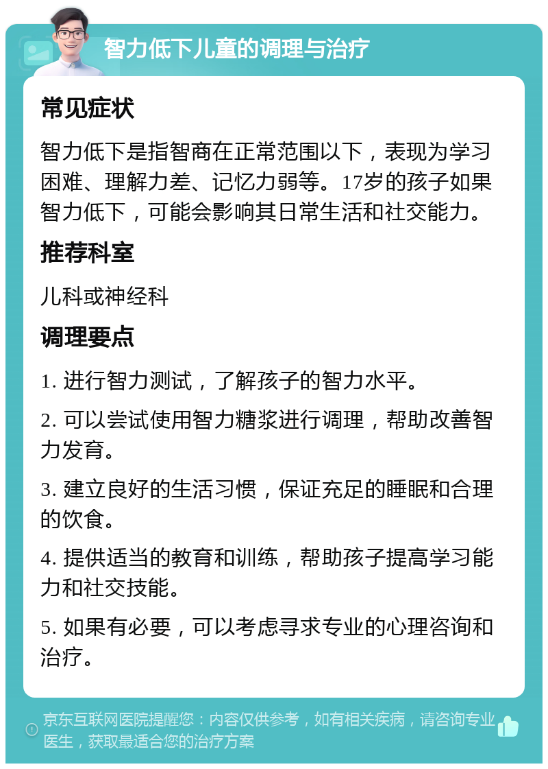 智力低下儿童的调理与治疗 常见症状 智力低下是指智商在正常范围以下，表现为学习困难、理解力差、记忆力弱等。17岁的孩子如果智力低下，可能会影响其日常生活和社交能力。 推荐科室 儿科或神经科 调理要点 1. 进行智力测试，了解孩子的智力水平。 2. 可以尝试使用智力糖浆进行调理，帮助改善智力发育。 3. 建立良好的生活习惯，保证充足的睡眠和合理的饮食。 4. 提供适当的教育和训练，帮助孩子提高学习能力和社交技能。 5. 如果有必要，可以考虑寻求专业的心理咨询和治疗。