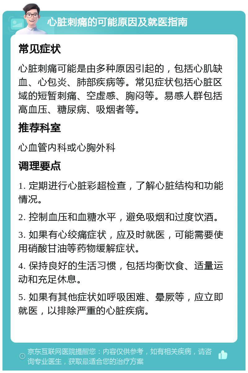 心脏刺痛的可能原因及就医指南 常见症状 心脏刺痛可能是由多种原因引起的，包括心肌缺血、心包炎、肺部疾病等。常见症状包括心脏区域的短暂刺痛、空虚感、胸闷等。易感人群包括高血压、糖尿病、吸烟者等。 推荐科室 心血管内科或心胸外科 调理要点 1. 定期进行心脏彩超检查，了解心脏结构和功能情况。 2. 控制血压和血糖水平，避免吸烟和过度饮酒。 3. 如果有心绞痛症状，应及时就医，可能需要使用硝酸甘油等药物缓解症状。 4. 保持良好的生活习惯，包括均衡饮食、适量运动和充足休息。 5. 如果有其他症状如呼吸困难、晕厥等，应立即就医，以排除严重的心脏疾病。