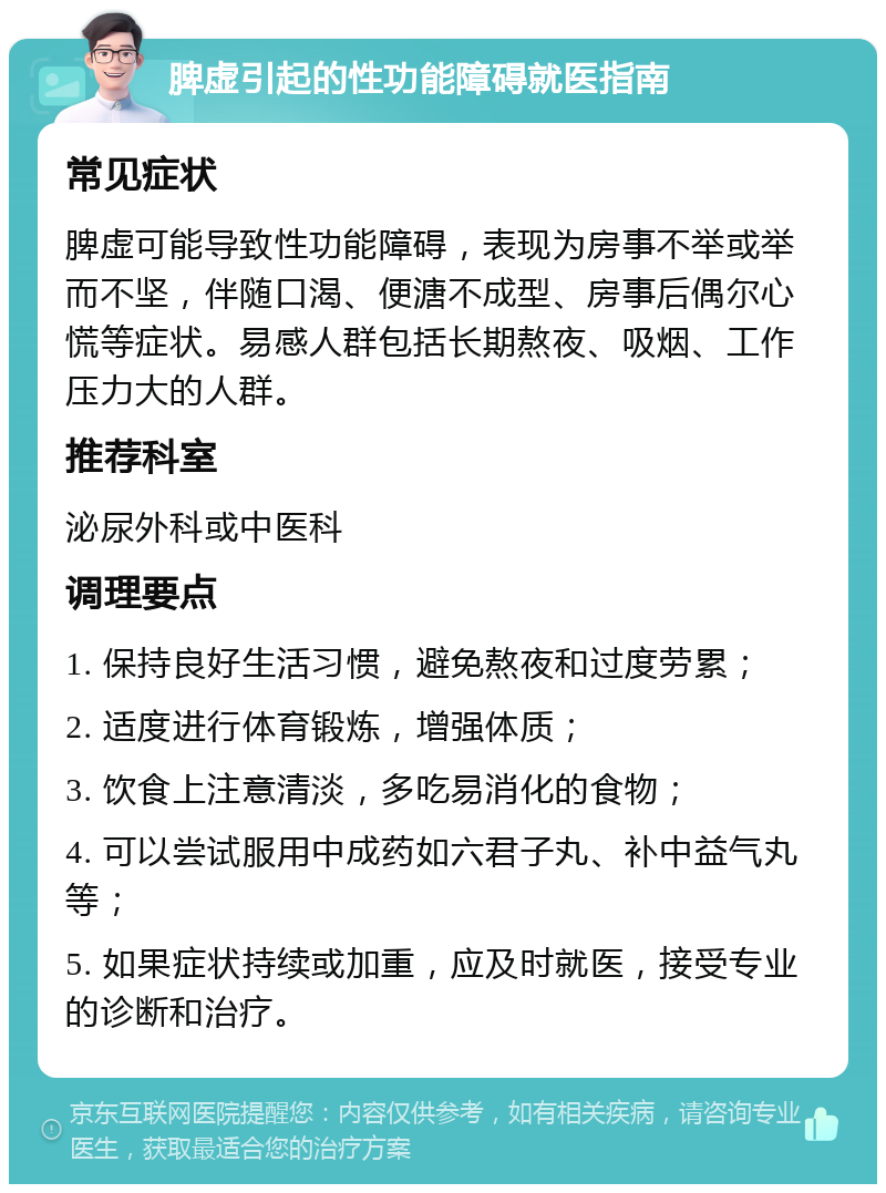 脾虚引起的性功能障碍就医指南 常见症状 脾虚可能导致性功能障碍，表现为房事不举或举而不坚，伴随口渴、便溏不成型、房事后偶尔心慌等症状。易感人群包括长期熬夜、吸烟、工作压力大的人群。 推荐科室 泌尿外科或中医科 调理要点 1. 保持良好生活习惯，避免熬夜和过度劳累； 2. 适度进行体育锻炼，增强体质； 3. 饮食上注意清淡，多吃易消化的食物； 4. 可以尝试服用中成药如六君子丸、补中益气丸等； 5. 如果症状持续或加重，应及时就医，接受专业的诊断和治疗。