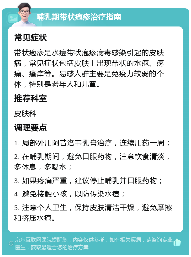 哺乳期带状疱疹治疗指南 常见症状 带状疱疹是水痘带状疱疹病毒感染引起的皮肤病，常见症状包括皮肤上出现带状的水疱、疼痛、瘙痒等。易感人群主要是免疫力较弱的个体，特别是老年人和儿童。 推荐科室 皮肤科 调理要点 1. 局部外用阿昔洛韦乳膏治疗，连续用药一周； 2. 在哺乳期间，避免口服药物，注意饮食清淡，多休息，多喝水； 3. 如果疼痛严重，建议停止哺乳并口服药物； 4. 避免接触小孩，以防传染水痘； 5. 注意个人卫生，保持皮肤清洁干燥，避免摩擦和挤压水疱。