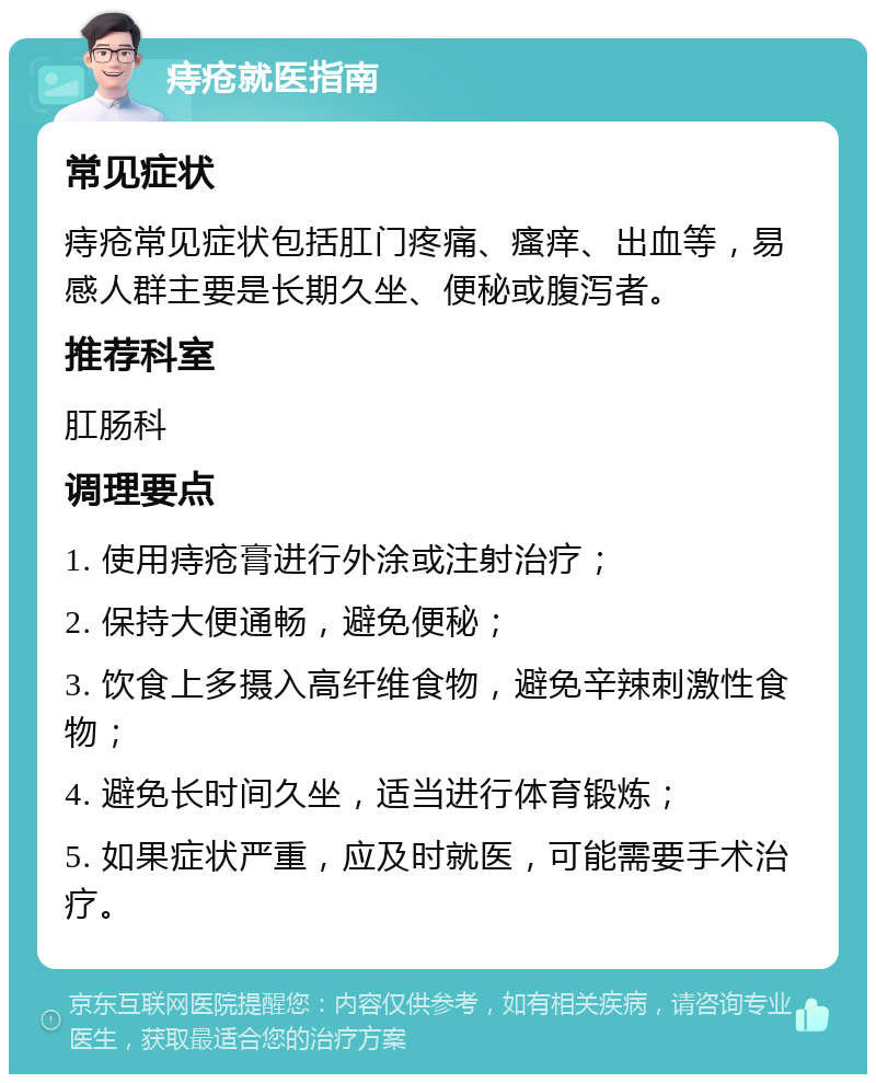 痔疮就医指南 常见症状 痔疮常见症状包括肛门疼痛、瘙痒、出血等，易感人群主要是长期久坐、便秘或腹泻者。 推荐科室 肛肠科 调理要点 1. 使用痔疮膏进行外涂或注射治疗； 2. 保持大便通畅，避免便秘； 3. 饮食上多摄入高纤维食物，避免辛辣刺激性食物； 4. 避免长时间久坐，适当进行体育锻炼； 5. 如果症状严重，应及时就医，可能需要手术治疗。