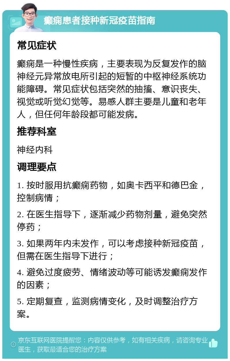 癫痫患者接种新冠疫苗指南 常见症状 癫痫是一种慢性疾病，主要表现为反复发作的脑神经元异常放电所引起的短暂的中枢神经系统功能障碍。常见症状包括突然的抽搐、意识丧失、视觉或听觉幻觉等。易感人群主要是儿童和老年人，但任何年龄段都可能发病。 推荐科室 神经内科 调理要点 1. 按时服用抗癫痫药物，如奥卡西平和德巴金，控制病情； 2. 在医生指导下，逐渐减少药物剂量，避免突然停药； 3. 如果两年内未发作，可以考虑接种新冠疫苗，但需在医生指导下进行； 4. 避免过度疲劳、情绪波动等可能诱发癫痫发作的因素； 5. 定期复查，监测病情变化，及时调整治疗方案。