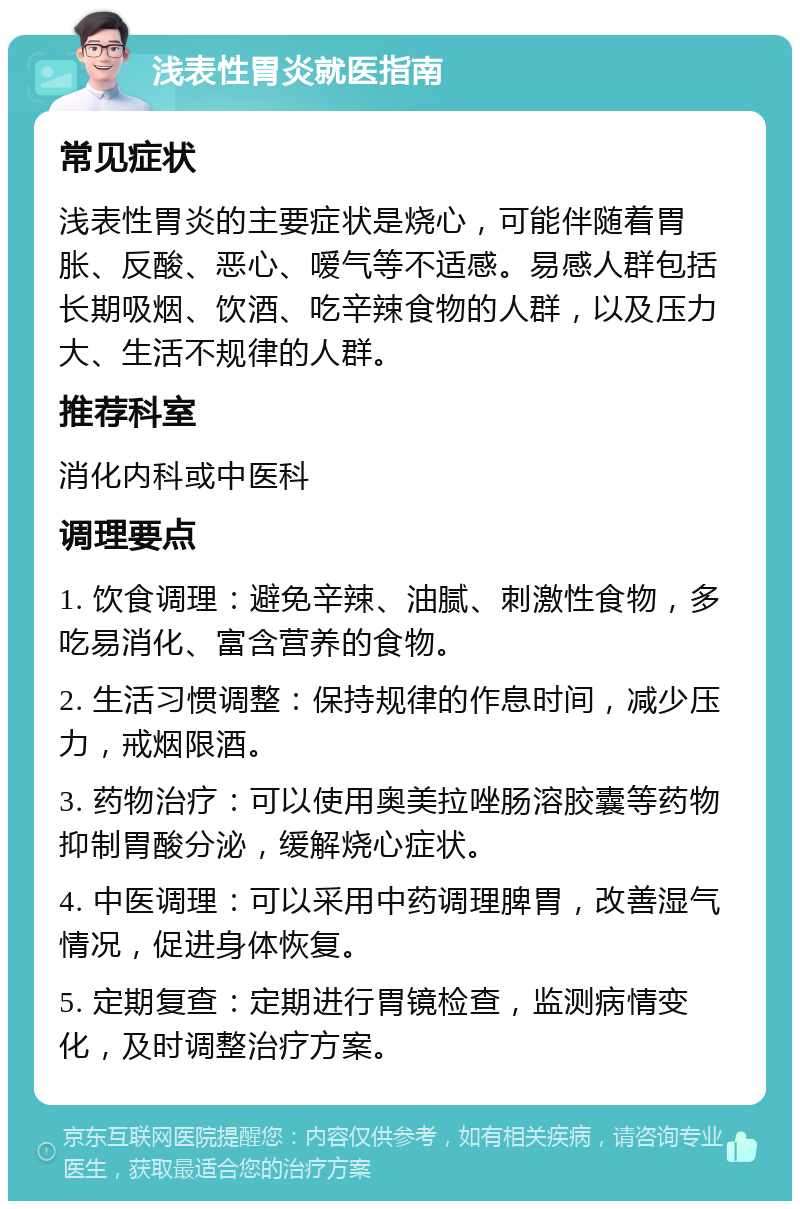 浅表性胃炎就医指南 常见症状 浅表性胃炎的主要症状是烧心，可能伴随着胃胀、反酸、恶心、嗳气等不适感。易感人群包括长期吸烟、饮酒、吃辛辣食物的人群，以及压力大、生活不规律的人群。 推荐科室 消化内科或中医科 调理要点 1. 饮食调理：避免辛辣、油腻、刺激性食物，多吃易消化、富含营养的食物。 2. 生活习惯调整：保持规律的作息时间，减少压力，戒烟限酒。 3. 药物治疗：可以使用奥美拉唑肠溶胶囊等药物抑制胃酸分泌，缓解烧心症状。 4. 中医调理：可以采用中药调理脾胃，改善湿气情况，促进身体恢复。 5. 定期复查：定期进行胃镜检查，监测病情变化，及时调整治疗方案。