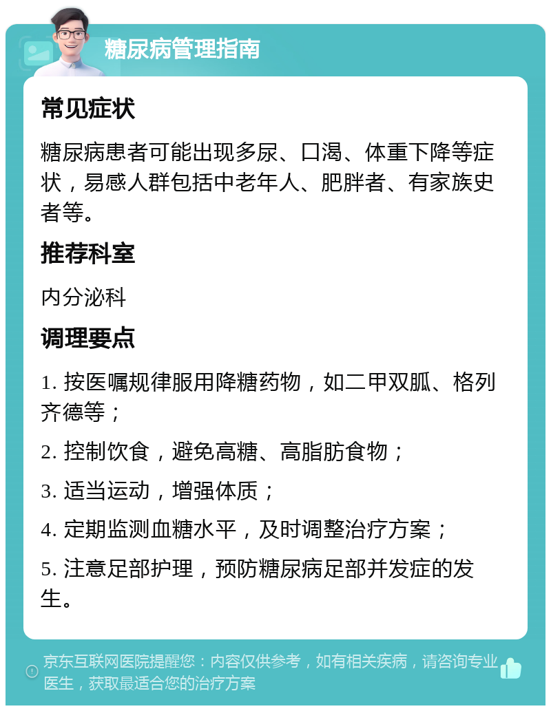 糖尿病管理指南 常见症状 糖尿病患者可能出现多尿、口渴、体重下降等症状，易感人群包括中老年人、肥胖者、有家族史者等。 推荐科室 内分泌科 调理要点 1. 按医嘱规律服用降糖药物，如二甲双胍、格列齐德等； 2. 控制饮食，避免高糖、高脂肪食物； 3. 适当运动，增强体质； 4. 定期监测血糖水平，及时调整治疗方案； 5. 注意足部护理，预防糖尿病足部并发症的发生。