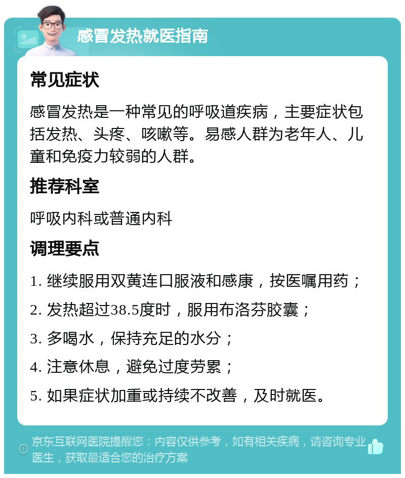 感冒发热就医指南 常见症状 感冒发热是一种常见的呼吸道疾病，主要症状包括发热、头疼、咳嗽等。易感人群为老年人、儿童和免疫力较弱的人群。 推荐科室 呼吸内科或普通内科 调理要点 1. 继续服用双黄连口服液和感康，按医嘱用药； 2. 发热超过38.5度时，服用布洛芬胶囊； 3. 多喝水，保持充足的水分； 4. 注意休息，避免过度劳累； 5. 如果症状加重或持续不改善，及时就医。