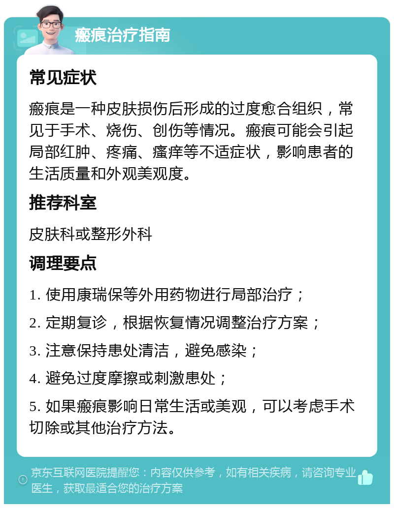 瘢痕治疗指南 常见症状 瘢痕是一种皮肤损伤后形成的过度愈合组织，常见于手术、烧伤、创伤等情况。瘢痕可能会引起局部红肿、疼痛、瘙痒等不适症状，影响患者的生活质量和外观美观度。 推荐科室 皮肤科或整形外科 调理要点 1. 使用康瑞保等外用药物进行局部治疗； 2. 定期复诊，根据恢复情况调整治疗方案； 3. 注意保持患处清洁，避免感染； 4. 避免过度摩擦或刺激患处； 5. 如果瘢痕影响日常生活或美观，可以考虑手术切除或其他治疗方法。