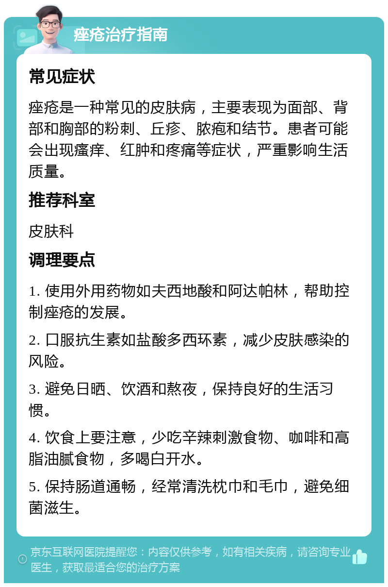 痤疮治疗指南 常见症状 痤疮是一种常见的皮肤病，主要表现为面部、背部和胸部的粉刺、丘疹、脓疱和结节。患者可能会出现瘙痒、红肿和疼痛等症状，严重影响生活质量。 推荐科室 皮肤科 调理要点 1. 使用外用药物如夫西地酸和阿达帕林，帮助控制痤疮的发展。 2. 口服抗生素如盐酸多西环素，减少皮肤感染的风险。 3. 避免日晒、饮酒和熬夜，保持良好的生活习惯。 4. 饮食上要注意，少吃辛辣刺激食物、咖啡和高脂油腻食物，多喝白开水。 5. 保持肠道通畅，经常清洗枕巾和毛巾，避免细菌滋生。