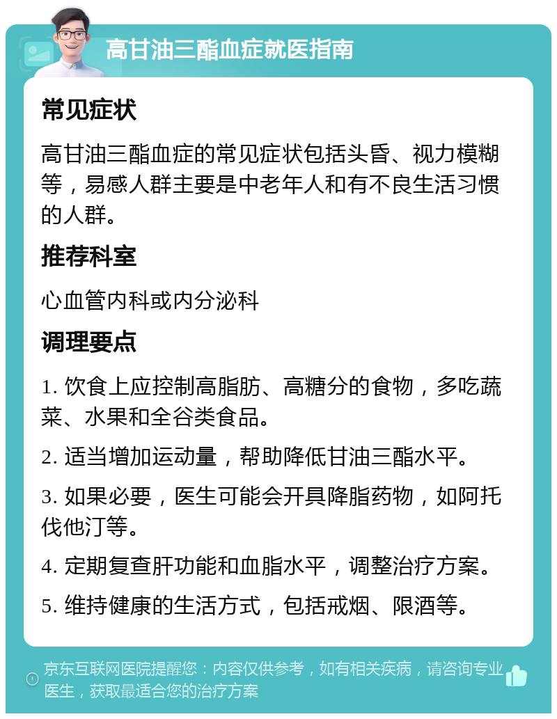 高甘油三酯血症就医指南 常见症状 高甘油三酯血症的常见症状包括头昏、视力模糊等，易感人群主要是中老年人和有不良生活习惯的人群。 推荐科室 心血管内科或内分泌科 调理要点 1. 饮食上应控制高脂肪、高糖分的食物，多吃蔬菜、水果和全谷类食品。 2. 适当增加运动量，帮助降低甘油三酯水平。 3. 如果必要，医生可能会开具降脂药物，如阿托伐他汀等。 4. 定期复查肝功能和血脂水平，调整治疗方案。 5. 维持健康的生活方式，包括戒烟、限酒等。