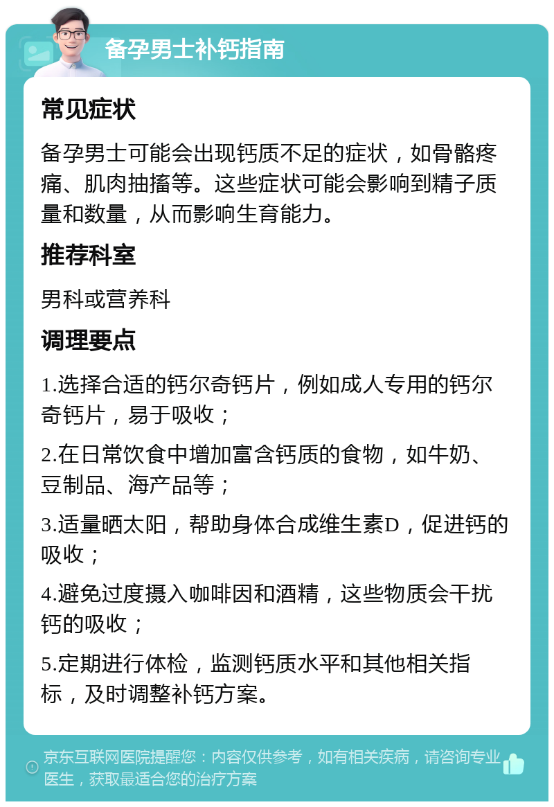 备孕男士补钙指南 常见症状 备孕男士可能会出现钙质不足的症状，如骨骼疼痛、肌肉抽搐等。这些症状可能会影响到精子质量和数量，从而影响生育能力。 推荐科室 男科或营养科 调理要点 1.选择合适的钙尔奇钙片，例如成人专用的钙尔奇钙片，易于吸收； 2.在日常饮食中增加富含钙质的食物，如牛奶、豆制品、海产品等； 3.适量晒太阳，帮助身体合成维生素D，促进钙的吸收； 4.避免过度摄入咖啡因和酒精，这些物质会干扰钙的吸收； 5.定期进行体检，监测钙质水平和其他相关指标，及时调整补钙方案。