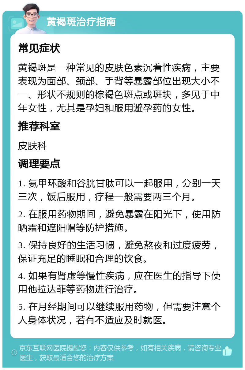 黄褐斑治疗指南 常见症状 黄褐斑是一种常见的皮肤色素沉着性疾病，主要表现为面部、颈部、手背等暴露部位出现大小不一、形状不规则的棕褐色斑点或斑块，多见于中年女性，尤其是孕妇和服用避孕药的女性。 推荐科室 皮肤科 调理要点 1. 氨甲环酸和谷胱甘肽可以一起服用，分别一天三次，饭后服用，疗程一般需要两三个月。 2. 在服用药物期间，避免暴露在阳光下，使用防晒霜和遮阳帽等防护措施。 3. 保持良好的生活习惯，避免熬夜和过度疲劳，保证充足的睡眠和合理的饮食。 4. 如果有肾虚等慢性疾病，应在医生的指导下使用他拉达菲等药物进行治疗。 5. 在月经期间可以继续服用药物，但需要注意个人身体状况，若有不适应及时就医。