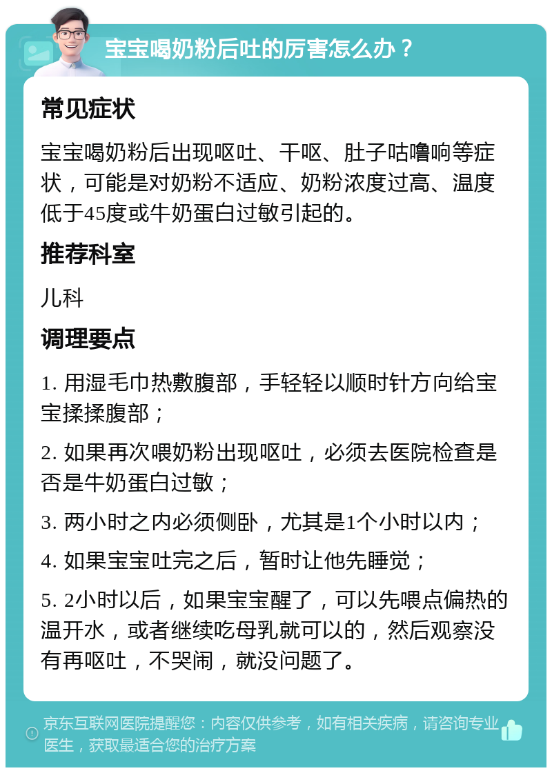 宝宝喝奶粉后吐的厉害怎么办？ 常见症状 宝宝喝奶粉后出现呕吐、干呕、肚子咕噜响等症状，可能是对奶粉不适应、奶粉浓度过高、温度低于45度或牛奶蛋白过敏引起的。 推荐科室 儿科 调理要点 1. 用湿毛巾热敷腹部，手轻轻以顺时针方向给宝宝揉揉腹部； 2. 如果再次喂奶粉出现呕吐，必须去医院检查是否是牛奶蛋白过敏； 3. 两小时之内必须侧卧，尤其是1个小时以内； 4. 如果宝宝吐完之后，暂时让他先睡觉； 5. 2小时以后，如果宝宝醒了，可以先喂点偏热的温开水，或者继续吃母乳就可以的，然后观察没有再呕吐，不哭闹，就没问题了。