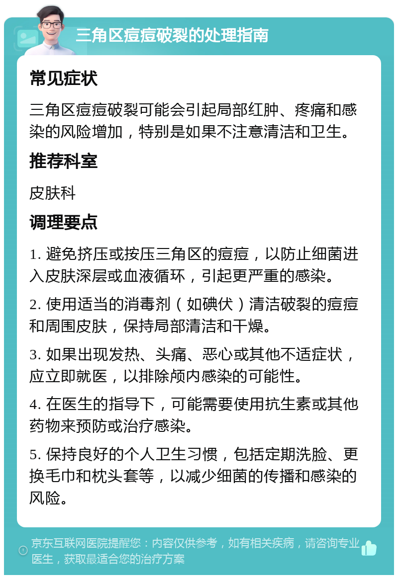 三角区痘痘破裂的处理指南 常见症状 三角区痘痘破裂可能会引起局部红肿、疼痛和感染的风险增加，特别是如果不注意清洁和卫生。 推荐科室 皮肤科 调理要点 1. 避免挤压或按压三角区的痘痘，以防止细菌进入皮肤深层或血液循环，引起更严重的感染。 2. 使用适当的消毒剂（如碘伏）清洁破裂的痘痘和周围皮肤，保持局部清洁和干燥。 3. 如果出现发热、头痛、恶心或其他不适症状，应立即就医，以排除颅内感染的可能性。 4. 在医生的指导下，可能需要使用抗生素或其他药物来预防或治疗感染。 5. 保持良好的个人卫生习惯，包括定期洗脸、更换毛巾和枕头套等，以减少细菌的传播和感染的风险。