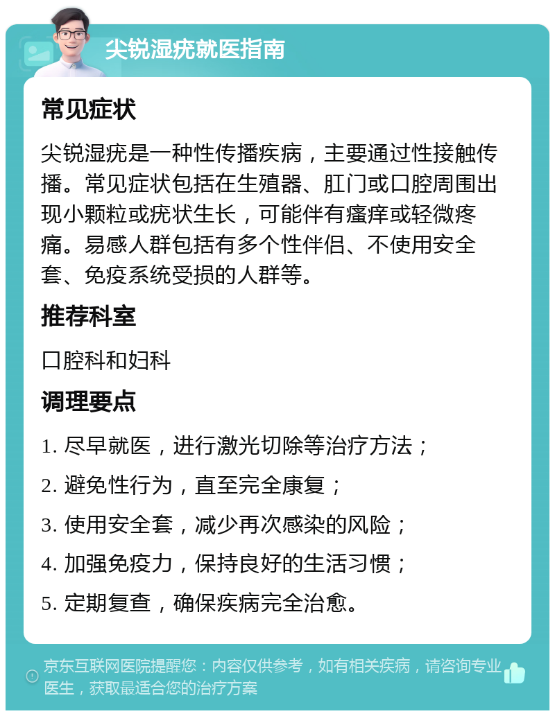 尖锐湿疣就医指南 常见症状 尖锐湿疣是一种性传播疾病，主要通过性接触传播。常见症状包括在生殖器、肛门或口腔周围出现小颗粒或疣状生长，可能伴有瘙痒或轻微疼痛。易感人群包括有多个性伴侣、不使用安全套、免疫系统受损的人群等。 推荐科室 口腔科和妇科 调理要点 1. 尽早就医，进行激光切除等治疗方法； 2. 避免性行为，直至完全康复； 3. 使用安全套，减少再次感染的风险； 4. 加强免疫力，保持良好的生活习惯； 5. 定期复查，确保疾病完全治愈。