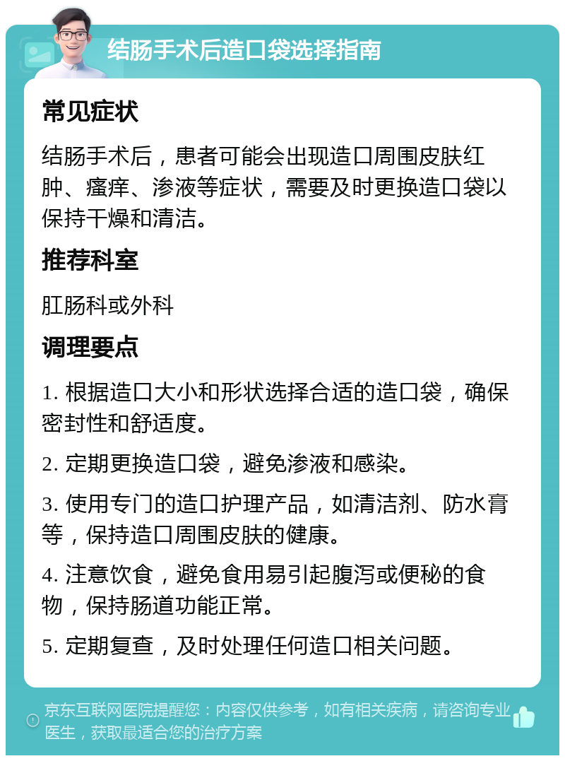 结肠手术后造口袋选择指南 常见症状 结肠手术后，患者可能会出现造口周围皮肤红肿、瘙痒、渗液等症状，需要及时更换造口袋以保持干燥和清洁。 推荐科室 肛肠科或外科 调理要点 1. 根据造口大小和形状选择合适的造口袋，确保密封性和舒适度。 2. 定期更换造口袋，避免渗液和感染。 3. 使用专门的造口护理产品，如清洁剂、防水膏等，保持造口周围皮肤的健康。 4. 注意饮食，避免食用易引起腹泻或便秘的食物，保持肠道功能正常。 5. 定期复查，及时处理任何造口相关问题。