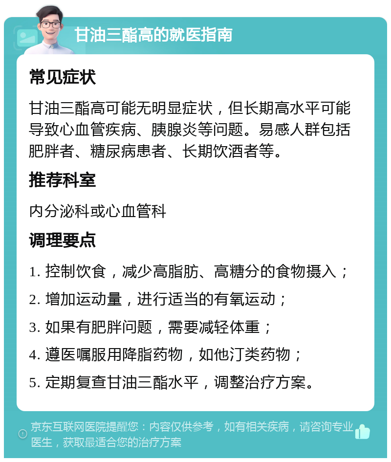 甘油三酯高的就医指南 常见症状 甘油三酯高可能无明显症状，但长期高水平可能导致心血管疾病、胰腺炎等问题。易感人群包括肥胖者、糖尿病患者、长期饮酒者等。 推荐科室 内分泌科或心血管科 调理要点 1. 控制饮食，减少高脂肪、高糖分的食物摄入； 2. 增加运动量，进行适当的有氧运动； 3. 如果有肥胖问题，需要减轻体重； 4. 遵医嘱服用降脂药物，如他汀类药物； 5. 定期复查甘油三酯水平，调整治疗方案。