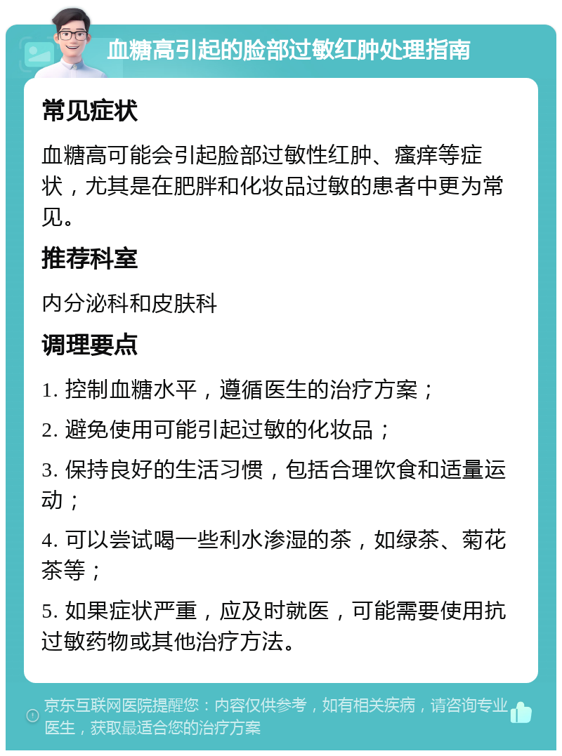 血糖高引起的脸部过敏红肿处理指南 常见症状 血糖高可能会引起脸部过敏性红肿、瘙痒等症状，尤其是在肥胖和化妆品过敏的患者中更为常见。 推荐科室 内分泌科和皮肤科 调理要点 1. 控制血糖水平，遵循医生的治疗方案； 2. 避免使用可能引起过敏的化妆品； 3. 保持良好的生活习惯，包括合理饮食和适量运动； 4. 可以尝试喝一些利水渗湿的茶，如绿茶、菊花茶等； 5. 如果症状严重，应及时就医，可能需要使用抗过敏药物或其他治疗方法。