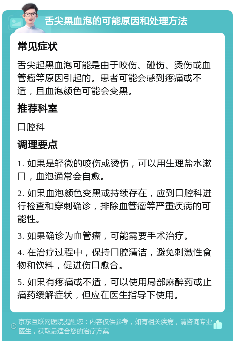 舌尖黑血泡的可能原因和处理方法 常见症状 舌尖起黑血泡可能是由于咬伤、碰伤、烫伤或血管瘤等原因引起的。患者可能会感到疼痛或不适，且血泡颜色可能会变黑。 推荐科室 口腔科 调理要点 1. 如果是轻微的咬伤或烫伤，可以用生理盐水漱口，血泡通常会自愈。 2. 如果血泡颜色变黑或持续存在，应到口腔科进行检查和穿刺确诊，排除血管瘤等严重疾病的可能性。 3. 如果确诊为血管瘤，可能需要手术治疗。 4. 在治疗过程中，保持口腔清洁，避免刺激性食物和饮料，促进伤口愈合。 5. 如果有疼痛或不适，可以使用局部麻醉药或止痛药缓解症状，但应在医生指导下使用。