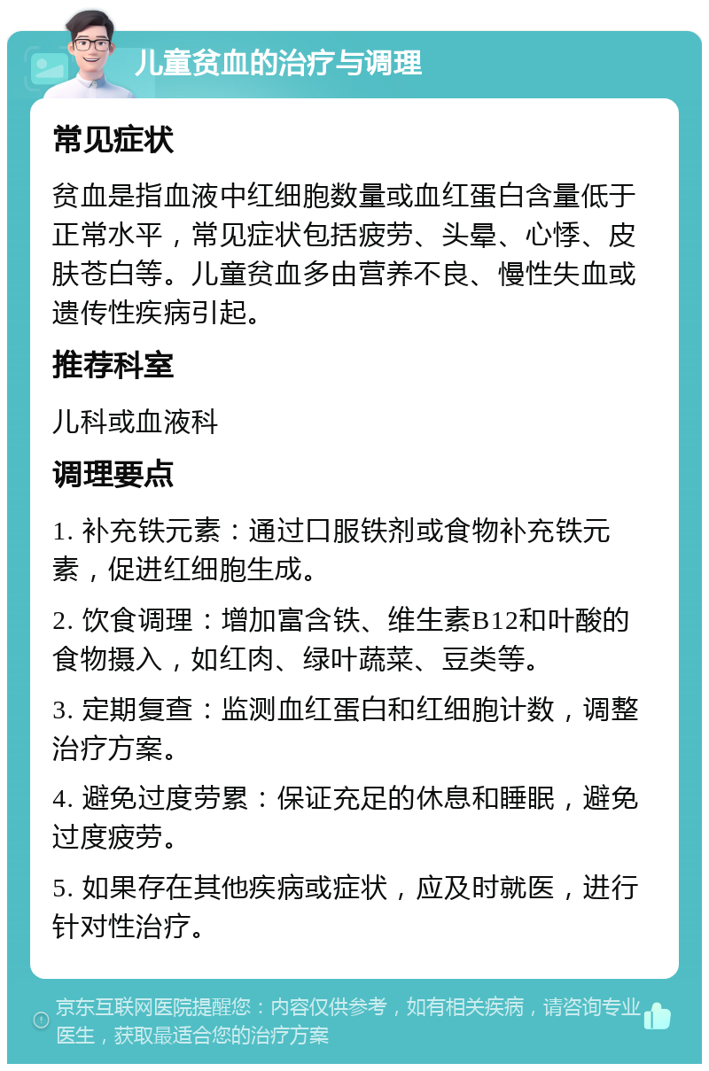 儿童贫血的治疗与调理 常见症状 贫血是指血液中红细胞数量或血红蛋白含量低于正常水平，常见症状包括疲劳、头晕、心悸、皮肤苍白等。儿童贫血多由营养不良、慢性失血或遗传性疾病引起。 推荐科室 儿科或血液科 调理要点 1. 补充铁元素：通过口服铁剂或食物补充铁元素，促进红细胞生成。 2. 饮食调理：增加富含铁、维生素B12和叶酸的食物摄入，如红肉、绿叶蔬菜、豆类等。 3. 定期复查：监测血红蛋白和红细胞计数，调整治疗方案。 4. 避免过度劳累：保证充足的休息和睡眠，避免过度疲劳。 5. 如果存在其他疾病或症状，应及时就医，进行针对性治疗。