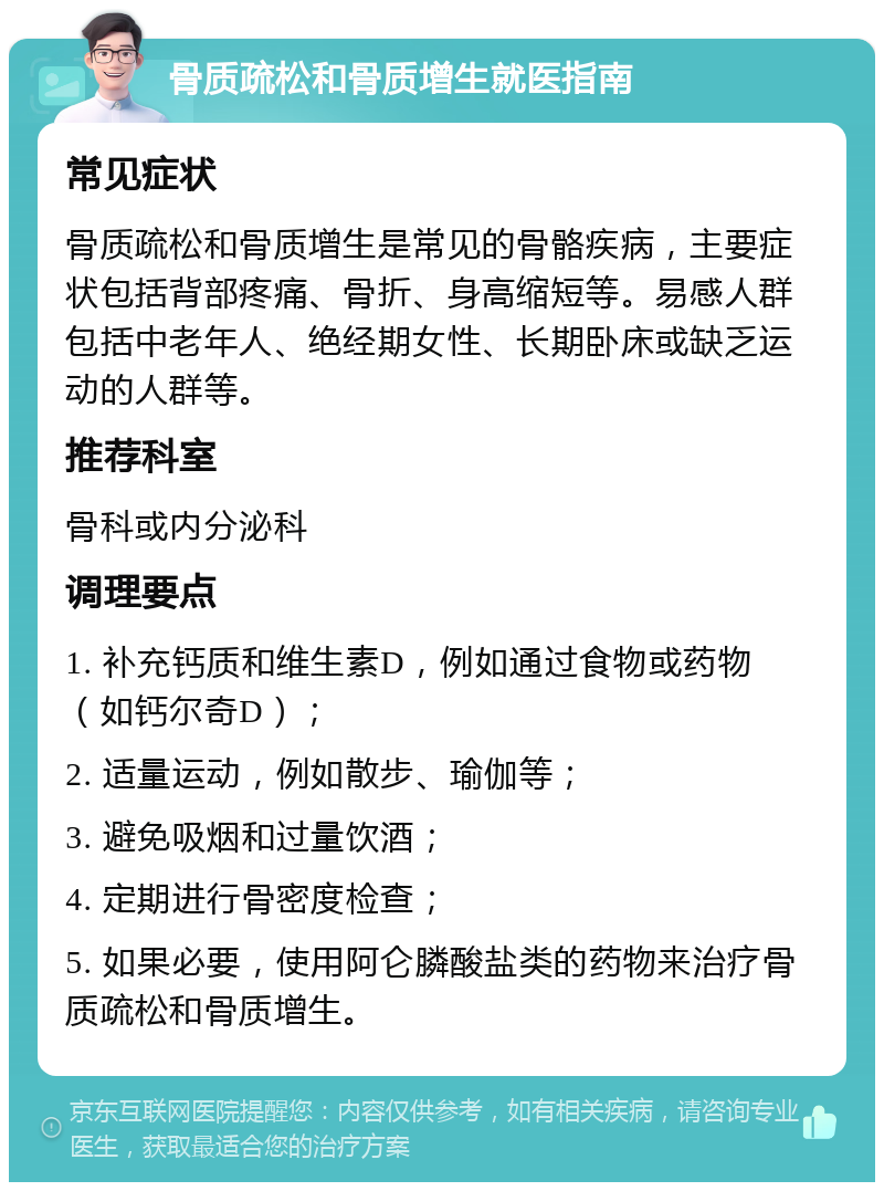 骨质疏松和骨质增生就医指南 常见症状 骨质疏松和骨质增生是常见的骨骼疾病，主要症状包括背部疼痛、骨折、身高缩短等。易感人群包括中老年人、绝经期女性、长期卧床或缺乏运动的人群等。 推荐科室 骨科或内分泌科 调理要点 1. 补充钙质和维生素D，例如通过食物或药物（如钙尔奇D）； 2. 适量运动，例如散步、瑜伽等； 3. 避免吸烟和过量饮酒； 4. 定期进行骨密度检查； 5. 如果必要，使用阿仑膦酸盐类的药物来治疗骨质疏松和骨质增生。