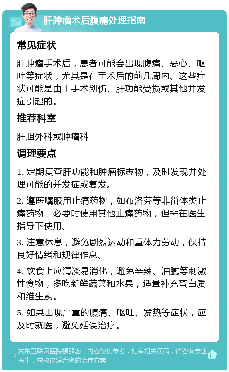 肝肿瘤术后腹痛处理指南 常见症状 肝肿瘤手术后，患者可能会出现腹痛、恶心、呕吐等症状，尤其是在手术后的前几周内。这些症状可能是由于手术创伤、肝功能受损或其他并发症引起的。 推荐科室 肝胆外科或肿瘤科 调理要点 1. 定期复查肝功能和肿瘤标志物，及时发现并处理可能的并发症或复发。 2. 遵医嘱服用止痛药物，如布洛芬等非甾体类止痛药物，必要时使用其他止痛药物，但需在医生指导下使用。 3. 注意休息，避免剧烈运动和重体力劳动，保持良好情绪和规律作息。 4. 饮食上应清淡易消化，避免辛辣、油腻等刺激性食物，多吃新鲜蔬菜和水果，适量补充蛋白质和维生素。 5. 如果出现严重的腹痛、呕吐、发热等症状，应及时就医，避免延误治疗。