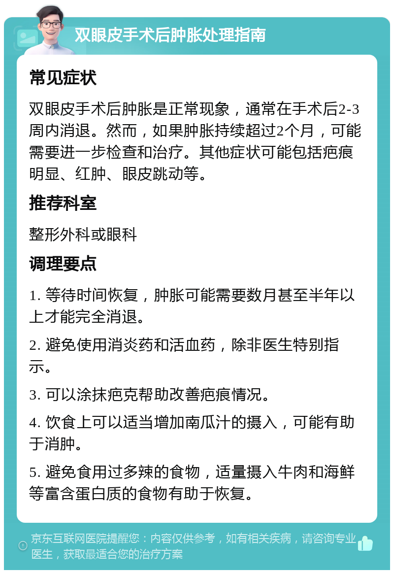 双眼皮手术后肿胀处理指南 常见症状 双眼皮手术后肿胀是正常现象，通常在手术后2-3周内消退。然而，如果肿胀持续超过2个月，可能需要进一步检查和治疗。其他症状可能包括疤痕明显、红肿、眼皮跳动等。 推荐科室 整形外科或眼科 调理要点 1. 等待时间恢复，肿胀可能需要数月甚至半年以上才能完全消退。 2. 避免使用消炎药和活血药，除非医生特别指示。 3. 可以涂抹疤克帮助改善疤痕情况。 4. 饮食上可以适当增加南瓜汁的摄入，可能有助于消肿。 5. 避免食用过多辣的食物，适量摄入牛肉和海鲜等富含蛋白质的食物有助于恢复。