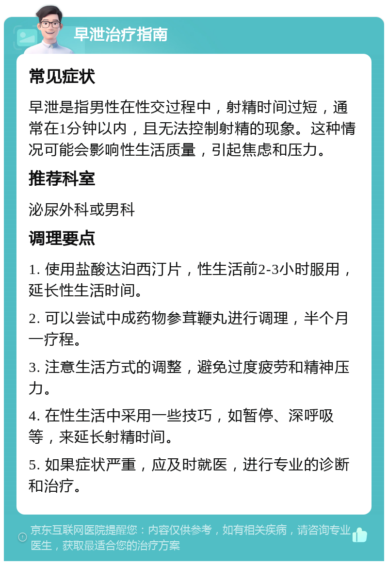 早泄治疗指南 常见症状 早泄是指男性在性交过程中，射精时间过短，通常在1分钟以内，且无法控制射精的现象。这种情况可能会影响性生活质量，引起焦虑和压力。 推荐科室 泌尿外科或男科 调理要点 1. 使用盐酸达泊西汀片，性生活前2-3小时服用，延长性生活时间。 2. 可以尝试中成药物参茸鞭丸进行调理，半个月一疗程。 3. 注意生活方式的调整，避免过度疲劳和精神压力。 4. 在性生活中采用一些技巧，如暂停、深呼吸等，来延长射精时间。 5. 如果症状严重，应及时就医，进行专业的诊断和治疗。