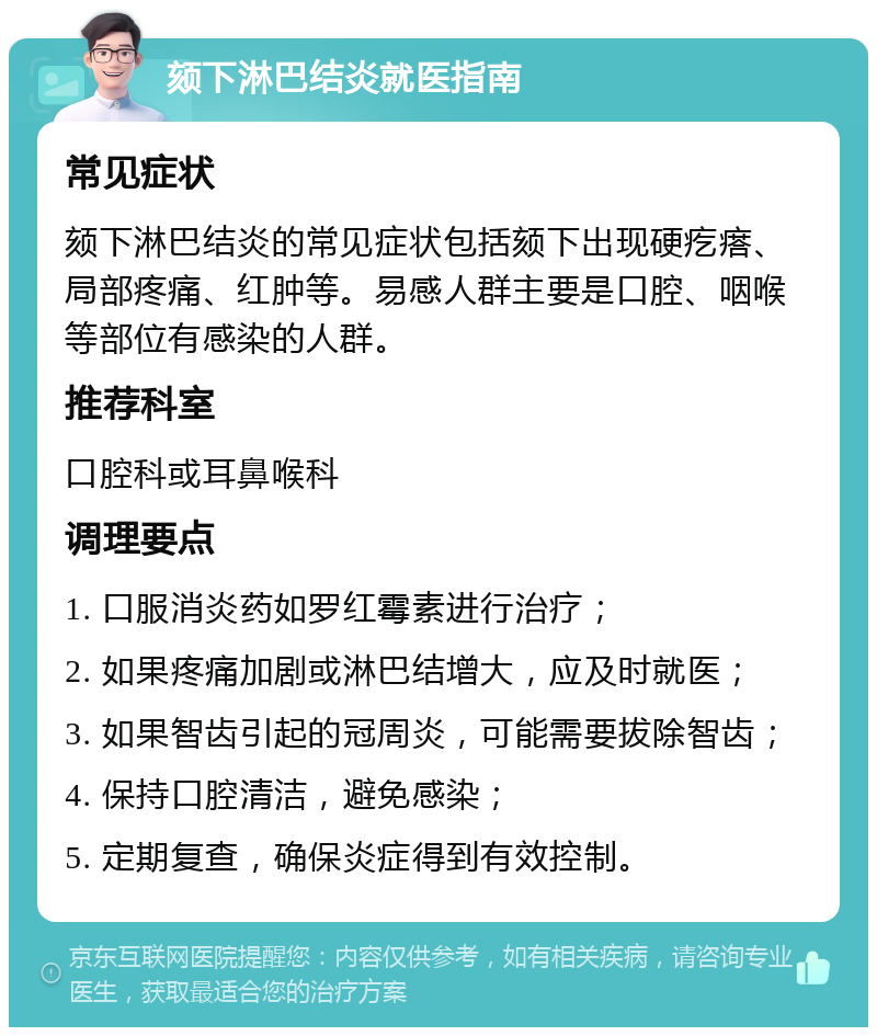 颏下淋巴结炎就医指南 常见症状 颏下淋巴结炎的常见症状包括颏下出现硬疙瘩、局部疼痛、红肿等。易感人群主要是口腔、咽喉等部位有感染的人群。 推荐科室 口腔科或耳鼻喉科 调理要点 1. 口服消炎药如罗红霉素进行治疗； 2. 如果疼痛加剧或淋巴结增大，应及时就医； 3. 如果智齿引起的冠周炎，可能需要拔除智齿； 4. 保持口腔清洁，避免感染； 5. 定期复查，确保炎症得到有效控制。