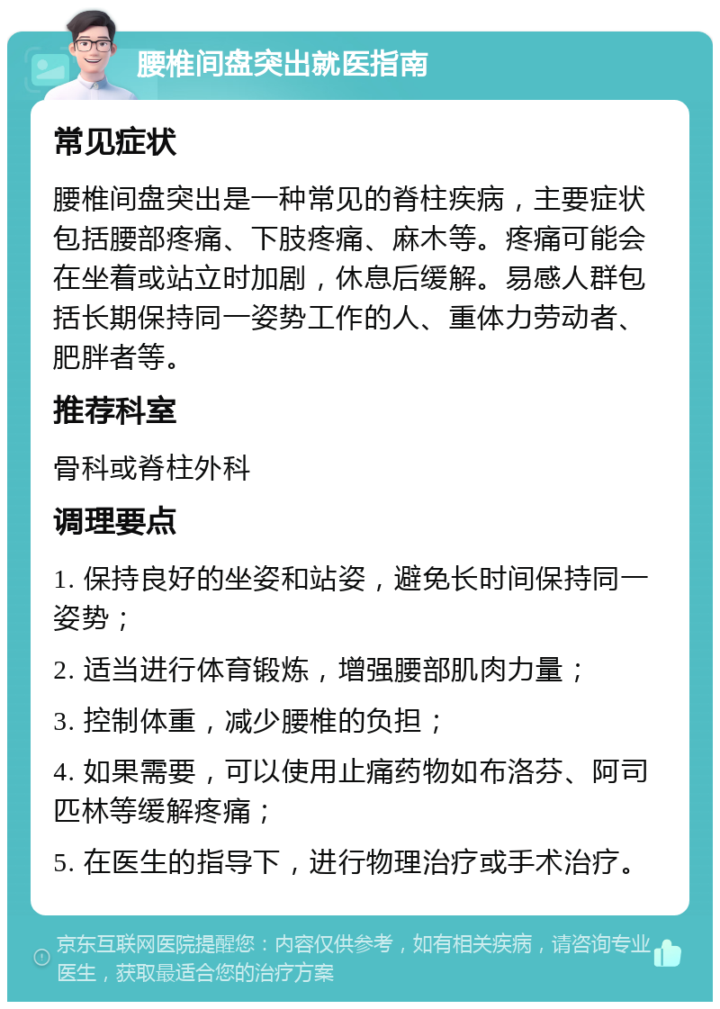 腰椎间盘突出就医指南 常见症状 腰椎间盘突出是一种常见的脊柱疾病，主要症状包括腰部疼痛、下肢疼痛、麻木等。疼痛可能会在坐着或站立时加剧，休息后缓解。易感人群包括长期保持同一姿势工作的人、重体力劳动者、肥胖者等。 推荐科室 骨科或脊柱外科 调理要点 1. 保持良好的坐姿和站姿，避免长时间保持同一姿势； 2. 适当进行体育锻炼，增强腰部肌肉力量； 3. 控制体重，减少腰椎的负担； 4. 如果需要，可以使用止痛药物如布洛芬、阿司匹林等缓解疼痛； 5. 在医生的指导下，进行物理治疗或手术治疗。