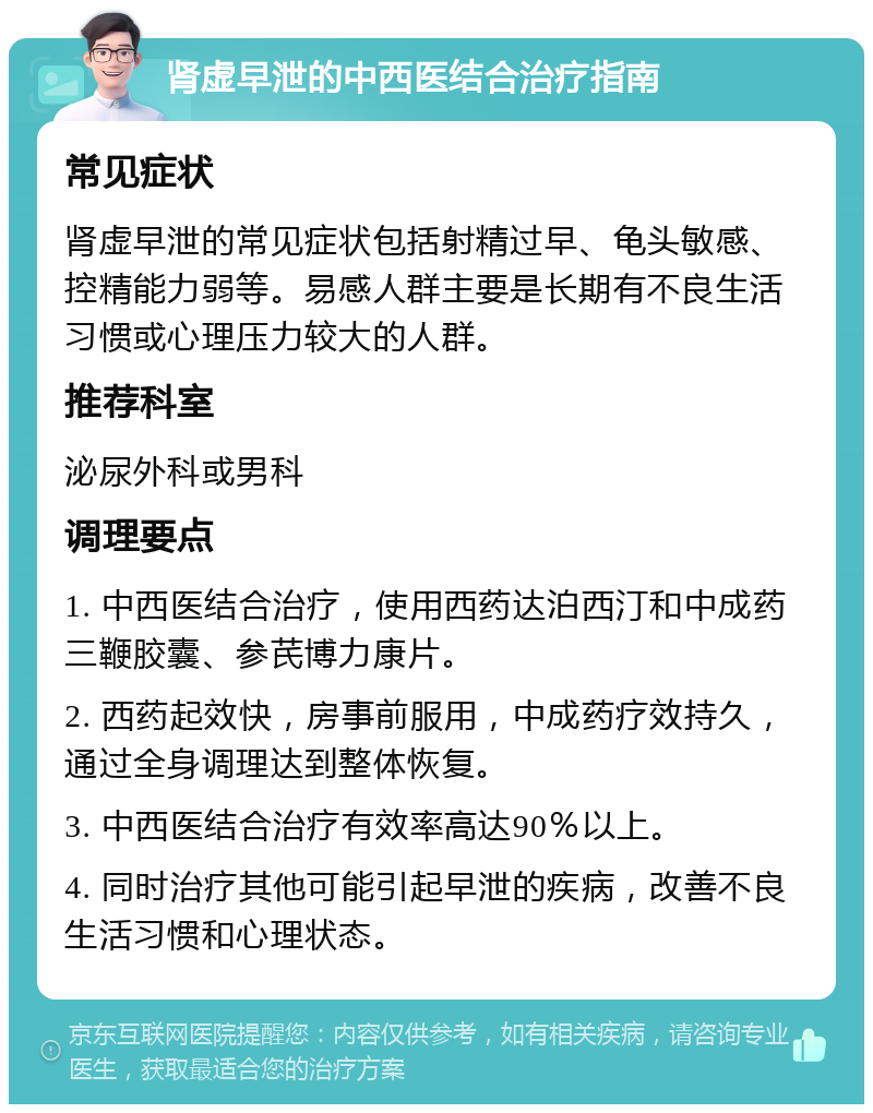 肾虚早泄的中西医结合治疗指南 常见症状 肾虚早泄的常见症状包括射精过早、龟头敏感、控精能力弱等。易感人群主要是长期有不良生活习惯或心理压力较大的人群。 推荐科室 泌尿外科或男科 调理要点 1. 中西医结合治疗，使用西药达泊西汀和中成药三鞭胶囊、参芪博力康片。 2. 西药起效快，房事前服用，中成药疗效持久，通过全身调理达到整体恢复。 3. 中西医结合治疗有效率高达90％以上。 4. 同时治疗其他可能引起早泄的疾病，改善不良生活习惯和心理状态。