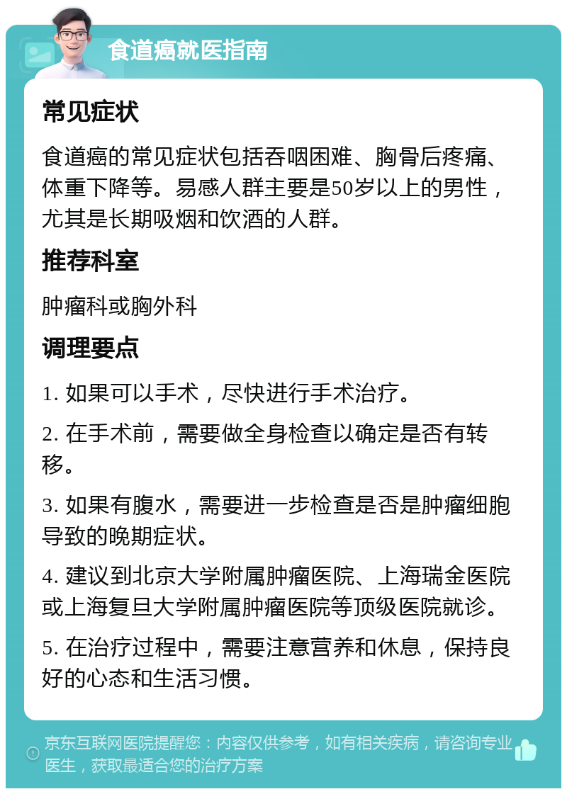 食道癌就医指南 常见症状 食道癌的常见症状包括吞咽困难、胸骨后疼痛、体重下降等。易感人群主要是50岁以上的男性，尤其是长期吸烟和饮酒的人群。 推荐科室 肿瘤科或胸外科 调理要点 1. 如果可以手术，尽快进行手术治疗。 2. 在手术前，需要做全身检查以确定是否有转移。 3. 如果有腹水，需要进一步检查是否是肿瘤细胞导致的晚期症状。 4. 建议到北京大学附属肿瘤医院、上海瑞金医院或上海复旦大学附属肿瘤医院等顶级医院就诊。 5. 在治疗过程中，需要注意营养和休息，保持良好的心态和生活习惯。