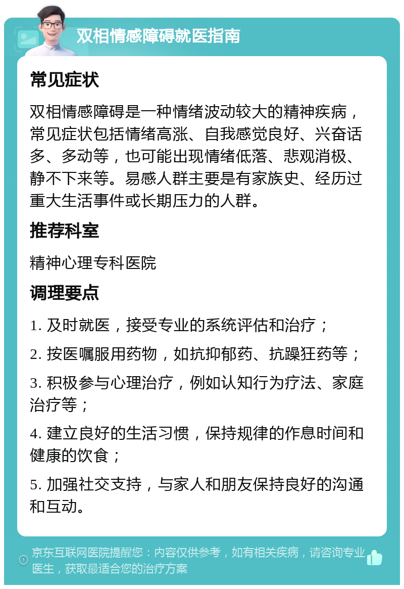 双相情感障碍就医指南 常见症状 双相情感障碍是一种情绪波动较大的精神疾病，常见症状包括情绪高涨、自我感觉良好、兴奋话多、多动等，也可能出现情绪低落、悲观消极、静不下来等。易感人群主要是有家族史、经历过重大生活事件或长期压力的人群。 推荐科室 精神心理专科医院 调理要点 1. 及时就医，接受专业的系统评估和治疗； 2. 按医嘱服用药物，如抗抑郁药、抗躁狂药等； 3. 积极参与心理治疗，例如认知行为疗法、家庭治疗等； 4. 建立良好的生活习惯，保持规律的作息时间和健康的饮食； 5. 加强社交支持，与家人和朋友保持良好的沟通和互动。