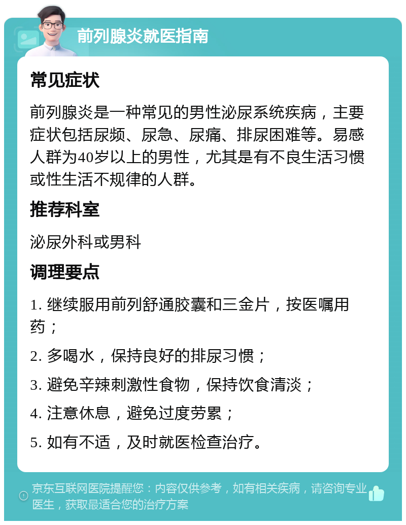 前列腺炎就医指南 常见症状 前列腺炎是一种常见的男性泌尿系统疾病，主要症状包括尿频、尿急、尿痛、排尿困难等。易感人群为40岁以上的男性，尤其是有不良生活习惯或性生活不规律的人群。 推荐科室 泌尿外科或男科 调理要点 1. 继续服用前列舒通胶囊和三金片，按医嘱用药； 2. 多喝水，保持良好的排尿习惯； 3. 避免辛辣刺激性食物，保持饮食清淡； 4. 注意休息，避免过度劳累； 5. 如有不适，及时就医检查治疗。