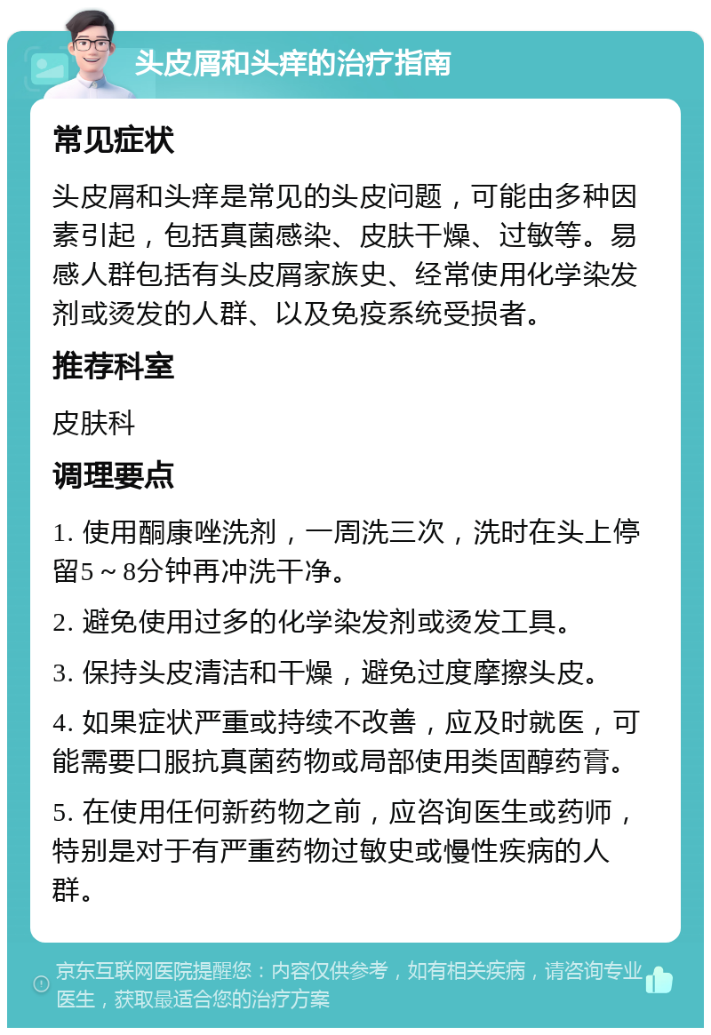 头皮屑和头痒的治疗指南 常见症状 头皮屑和头痒是常见的头皮问题，可能由多种因素引起，包括真菌感染、皮肤干燥、过敏等。易感人群包括有头皮屑家族史、经常使用化学染发剂或烫发的人群、以及免疫系统受损者。 推荐科室 皮肤科 调理要点 1. 使用酮康唑洗剂，一周洗三次，洗时在头上停留5～8分钟再冲洗干净。 2. 避免使用过多的化学染发剂或烫发工具。 3. 保持头皮清洁和干燥，避免过度摩擦头皮。 4. 如果症状严重或持续不改善，应及时就医，可能需要口服抗真菌药物或局部使用类固醇药膏。 5. 在使用任何新药物之前，应咨询医生或药师，特别是对于有严重药物过敏史或慢性疾病的人群。