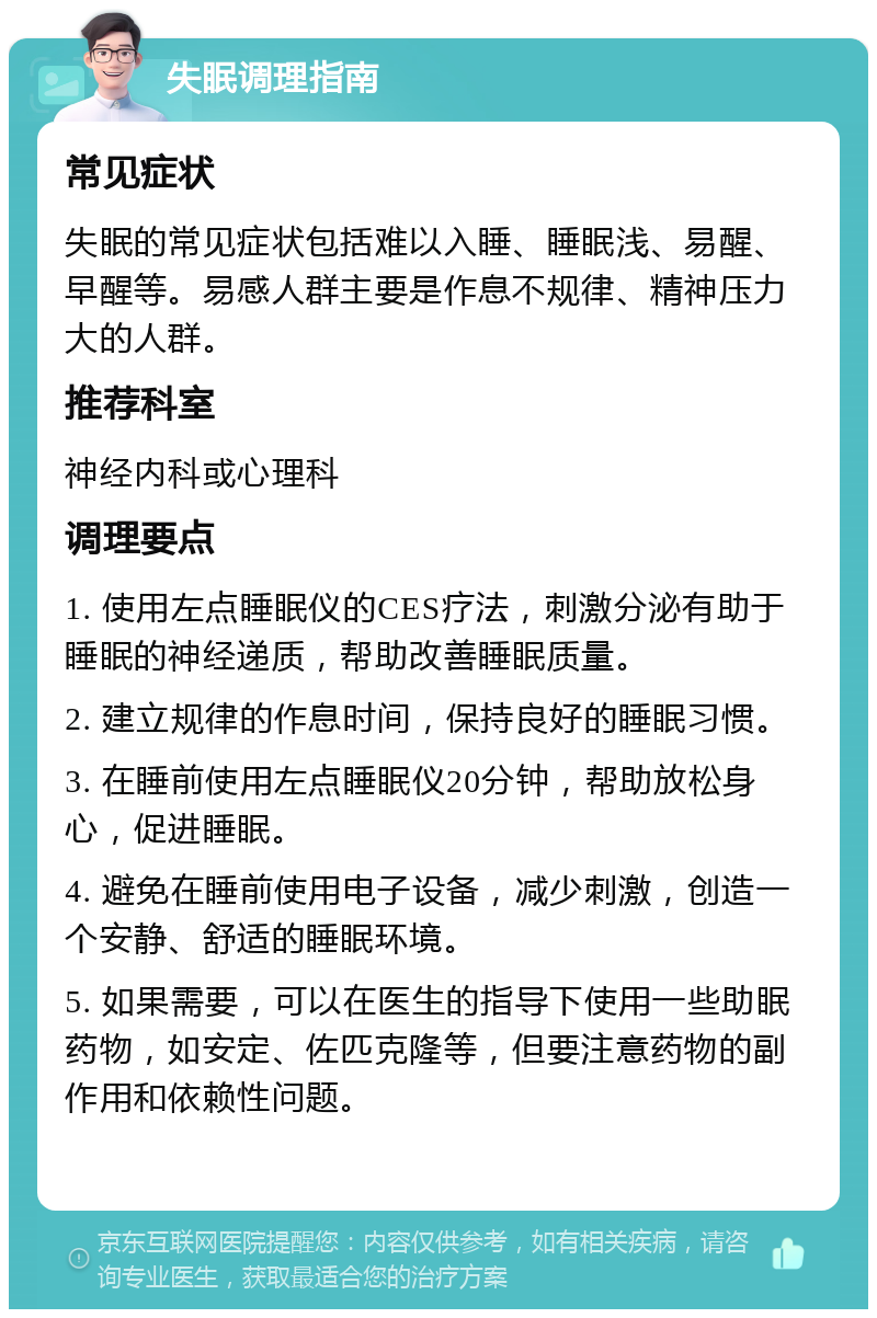 失眠调理指南 常见症状 失眠的常见症状包括难以入睡、睡眠浅、易醒、早醒等。易感人群主要是作息不规律、精神压力大的人群。 推荐科室 神经内科或心理科 调理要点 1. 使用左点睡眠仪的CES疗法，刺激分泌有助于睡眠的神经递质，帮助改善睡眠质量。 2. 建立规律的作息时间，保持良好的睡眠习惯。 3. 在睡前使用左点睡眠仪20分钟，帮助放松身心，促进睡眠。 4. 避免在睡前使用电子设备，减少刺激，创造一个安静、舒适的睡眠环境。 5. 如果需要，可以在医生的指导下使用一些助眠药物，如安定、佐匹克隆等，但要注意药物的副作用和依赖性问题。