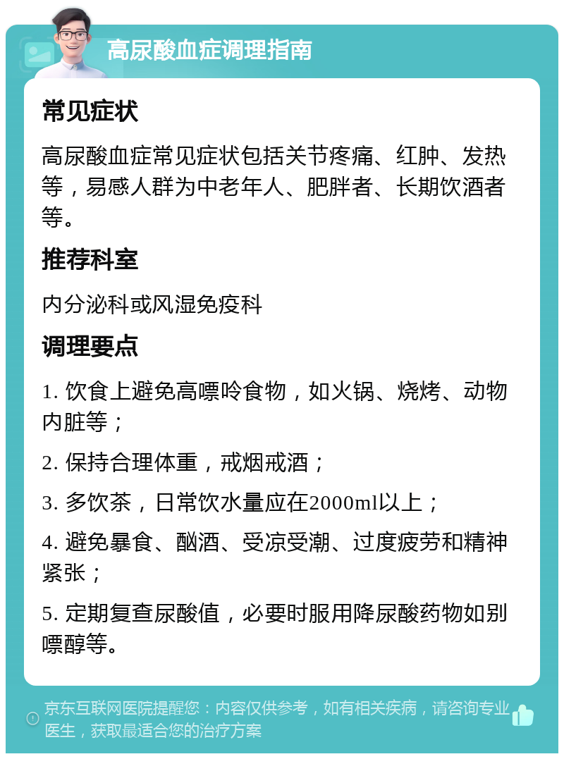 高尿酸血症调理指南 常见症状 高尿酸血症常见症状包括关节疼痛、红肿、发热等，易感人群为中老年人、肥胖者、长期饮酒者等。 推荐科室 内分泌科或风湿免疫科 调理要点 1. 饮食上避免高嘌呤食物，如火锅、烧烤、动物内脏等； 2. 保持合理体重，戒烟戒酒； 3. 多饮茶，日常饮水量应在2000ml以上； 4. 避免暴食、酗酒、受凉受潮、过度疲劳和精神紧张； 5. 定期复查尿酸值，必要时服用降尿酸药物如别嘌醇等。