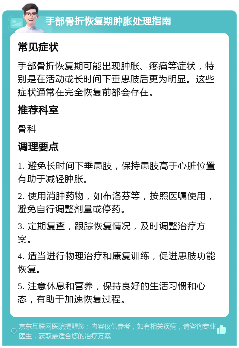 手部骨折恢复期肿胀处理指南 常见症状 手部骨折恢复期可能出现肿胀、疼痛等症状，特别是在活动或长时间下垂患肢后更为明显。这些症状通常在完全恢复前都会存在。 推荐科室 骨科 调理要点 1. 避免长时间下垂患肢，保持患肢高于心脏位置有助于减轻肿胀。 2. 使用消肿药物，如布洛芬等，按照医嘱使用，避免自行调整剂量或停药。 3. 定期复查，跟踪恢复情况，及时调整治疗方案。 4. 适当进行物理治疗和康复训练，促进患肢功能恢复。 5. 注意休息和营养，保持良好的生活习惯和心态，有助于加速恢复过程。