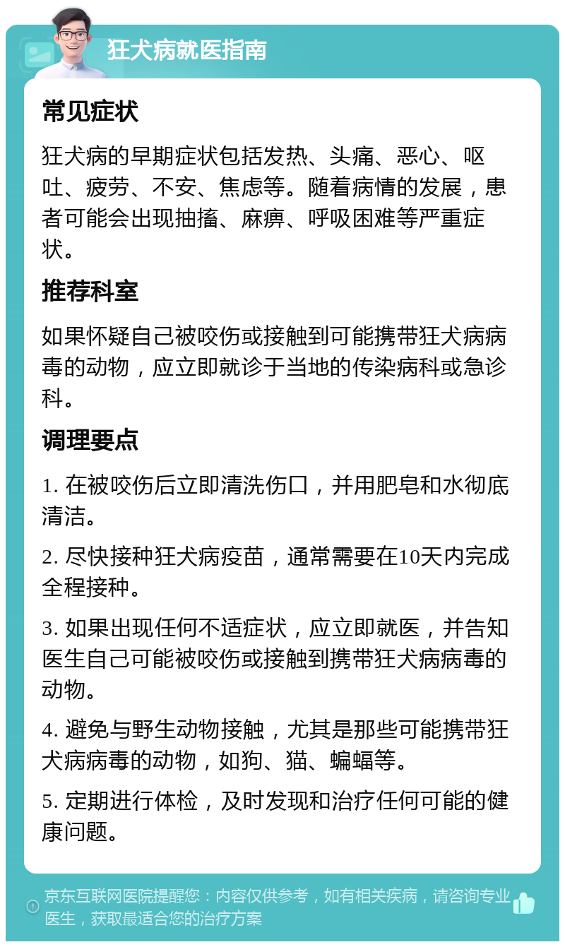 狂犬病就医指南 常见症状 狂犬病的早期症状包括发热、头痛、恶心、呕吐、疲劳、不安、焦虑等。随着病情的发展，患者可能会出现抽搐、麻痹、呼吸困难等严重症状。 推荐科室 如果怀疑自己被咬伤或接触到可能携带狂犬病病毒的动物，应立即就诊于当地的传染病科或急诊科。 调理要点 1. 在被咬伤后立即清洗伤口，并用肥皂和水彻底清洁。 2. 尽快接种狂犬病疫苗，通常需要在10天内完成全程接种。 3. 如果出现任何不适症状，应立即就医，并告知医生自己可能被咬伤或接触到携带狂犬病病毒的动物。 4. 避免与野生动物接触，尤其是那些可能携带狂犬病病毒的动物，如狗、猫、蝙蝠等。 5. 定期进行体检，及时发现和治疗任何可能的健康问题。